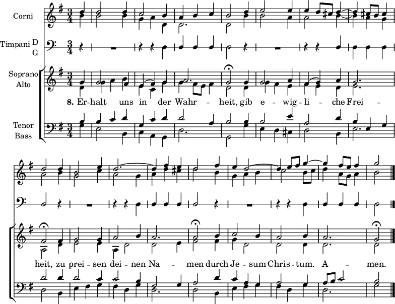 
\header { tagline = ##f }
\paper { #(set-paper-size "a4") }
\layout {
  \context { \Score \remove "Bar_number_engraver" }
  \context { \Voice \remove "Dynamic_engraver" }
}

global = { \key g \major \time 3/4 \partial 4 }

HornOne = \relative c'' { \global
  d4\f | d2 d4 | c2 b4 | a b c | b2
  d4 e2 e4 | e d8 cis d4~ | d cis8 b cis4 | d2
  d4 | b2 e4 d2.~ | d4 fis e | d2
  fis4 | e d2~ | d4 e8 fis g4~ | g fis8 e fis4 | g2 \bar "|."
}

HornTwo = \relative c'' { \global
  b4\f | b2 b4 | g a d, | d2. | d2
  b'4 | b2 a4 | a2 b4~ | b a g | a2
  b4 | g2 c4 | a2 g4 | a d cis | d2
  b4 | g a b | c2 b8 c | d4 a8 g a4 | b2 \bar "|."
}
sd = \stemDown
su = \stemUp
TimpaniNotes = \relative g { \global \omit Staff.KeySignature \override Staff.StaffSymbol.line-count = #1
  r4 | R2. | r4 r \sd d | \su d d d | \sd d2
  r4 | R2. | r4 r \su d | \sd d d d | \su d2
  r4 | R2. | r4 r \sd d | \su d d d |     d2
  r4 | R2. | r4 r \sd d | \su d d d | \sd d2 \bar "|."
}
TimpaniSound =  \relative g, { \global
  \set midiInstrument = "timpani"
  r4 | R2. | r4 r g\ffff  | d' d d | g,2
  r4 | R2. | r4 r d' | g, g g | d'2
  r4 | R2. | r4 r g, | d' d d | d2
  r4 | R2. | r4 r g, | d' d d | g,2 \bar "|."
}

Soprano = \relative c'' { \global \set midiInstrument = "violin"
  g4 | g2 fis4 | e (fis) g | a2. g2\fermata
  g4 | g2 a4 | fis (g) a | g2. fis2\fermata
  fis4 | g2 g4 | a2 b4 | a2. | a2\fermata
  b4 | c2 b4 | a2 b4 | a2. | g2\fermata \bar "|."
}

Alto = \relative c' { \global \set midiInstrument = "violin"
  d4 | g a b | e, c g' | g fis8 e fis4 | d2
  d4 | g fis e | fis e d | e2. | a,2
  d4 | e2 e4 | a, d2 | d e4 | fis2
  fis4 | g d2 | d d4 | d2. | d2 \bar "|."
}

Tenor = \relative c' { \global \set midiInstrument = "cello"
  b4 | b c d | g, c d | d2 a4 | b2
  b4 | b2 e4 | a,2 d4 | b e, g | d'2
  d4 | d2 c4 | c2 b4 | fis2 g4 | a2
  d4 | c a g | a2 g4 | a8 b c2 | b2 \bar "|."
}

Bass = \relative c { \global \set midiInstrument = "contrabass"
  g'4 | e2 b4 | c a g | d'2. g,2
  g'4 | e d cis | d2 b4 | e2. | d2
  b4 | e fis g | fis d g | d2. | d2
  b4 | e fis g | fis d g | d2. | g2 \bar "|."
}

Verse = \lyricmode { \set stanza = "8."
  Er -- halt uns in der Wahr -- heit,
  gib e -- wig -- li -- che Frei -- heit,
  zu prei -- sen dei -- nen Na -- men
  durch Je -- sum Chris -- tum. A -- men.
}

HornsPart = \new Staff \with { instrumentName = "Corni" midiInstrument = "french horn" }
<<
  \new Voice { \voiceOne \HornOne }
  \new Voice { \voiceTwo \HornTwo }
>>

TimpaniPart = \new Staff \with {
  instrumentName = \markup { \vcenter "Timpani" \column { "D" "G" } }
  midiInstrument = "timpani"
} { \clef bass \TimpaniNotes }

ChoirPart = \new ChoirStaff <<
  \new Staff \with { instrumentName = \markup \center-column { "Soprano" "Alto" } }
  <<
    \new Voice = "soprano" { \voiceOne \Soprano }
    \new Voice = "alto" { \voiceTwo \Alto }
  >>
  \new Lyrics \with {
    \override VerticalAxisGroup #'staff-affinity = #CENTER
  } \lyricsto "soprano" \Verse
  \new Staff \with { instrumentName = \markup \center-column { "Tenor" "Bass" } }
  <<
    \clef bass
    \new Voice = "tenor" { \voiceOne \Tenor }
    \new Voice = "bass" { \voiceTwo \Bass }
  >>
>>

\score {
  <<
    \HornsPart
    \TimpaniPart
    \ChoirPart
  >>
  \layout { }
}
\score {
  { <<  \HornsPart  \\ \TimpaniSound \\ \ChoirPart >> }
  \midi { \tempo 4=90
    \context { \Score midiChannelMapping = #'instrument }
    \context { \Staff \remove "Staff_performer" }
    \context { \Voice \consists "Staff_performer" }
  }
}
