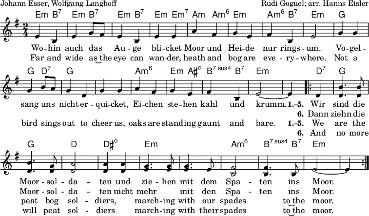 
\header { tagline = ##f
% title = "Die Moorsoldaten"
  composer = "Rudi Goguel; arr. Hanns Eisler"
  poet = "Johann Esser, Wolfgang Langhoff"
}
\layout { indent = 0 \context { \Score \remove "Bar_number_engraver" } }

global = { \key e \minor \time 2/4 }

kords = \chordmode { \global \set midiInstrument = #"acoustic guitar (nylon)" \set chordChanges = ##t
   e,4:m\pp b,:7 | e,:m b,:7 | e,:m b,:7 | e,:m e,:min7 | a,:m a,:m6 | e,2:m | a,4:m6 b,:7| e,2:m |
   g,~ | g,4 d,:7 | g,2 | g,2 | a,:m6 | e,4:m ais,:dim | b,:7sus4 b,:7 | e,2:m~ | e,4:m
   \repeat volta 2 { d,:7 | g,2 | g, | d, | dis,:dim | e,:m | e,:m | a,:m6 | b,4.:7sus4 b,8:7 | e,2:m~ | e,4:m }
}
singer = \relative c' { \global \autoBeamOff \set midiInstrument = "soprano sax"
  e4 b | e g8 [fis] | e4 b | e e | a4 fis | g e | fis b, | e2 |
  g4 g | g b8 [a] | g4 d | g g | a fis | g e | fis b, | e2~ | e4
  \repeat volta 2 { d | <b' d,>4. <b d,>8 | <b d,>4. <g d>8 | <a d,>2| <a d,>4
    <a d,>4 | <g e>4. <g e>8 | <g e>4. e8 | <fis b,>2 | <fis b,>4. b,8 | e2~ | e4 }
}

verse = \new Lyrics = "verseD" \lyricsto "singer" {
  Wo -- hin auch das Au -- ge bli -- cket
  Moor und Hei -- de nur rings -- um.
  Vo -- gel -- sang uns nicht er -- qui -- cket,
  Ei -- chen ste -- hen kahl und krumm.
  << { \set stanza = "1.–5."
    Wir sind die Moor -- sol -- da -- ten
    und zie -- hen mit dem Spa -- ten ins Moor. }
    \new Lyrics \with { alignBelowContext = "verseD" } { \set associatedVoice = "singer" \set stanza = "6."
      Dann ziehn die Moor -- sol -- da -- ten
      nicht mehr "" mit den Spa -- ten ins Moor. }
  >>
}
verseE = \new Lyrics = "verseE" \lyricsto "singer" {
  Far and wide as~the eye can wan -- der,
  heath and bog are eve -- ry -- where.
  Not a bird sings out to cheer us,
  oaks are stand -- ing gaunt and bare.
  << { \set stanza = "1.–5."
    We are the peat bog sol -- diers,
    "" march -- ing with our spades "" to~the moor. }
    \new Lyrics \with { alignBelowContext = "verseE" } { \set associatedVoice = "singer" \set stanza = "6."
      And no more will peat sol -- diers
      "" march -- ing with their spades "" to~the moor. }
  >>
} % No. 13 from ''Songs of Freedom'', Education Department of the Worker's Circle, New York, n.d.

\score {
  <<
    \new ChordNames { \kords }
    \new Voice = "singer" { \singer }
    \new Lyrics \lyricsto "singer" \verse
    \new Lyrics \lyricsto "singer" \verseE
  >>
  \layout { }
}
\score { \unfoldRepeats { << \singer \\ \kords >> }
  \midi {
    \tempo 4=102
    \context { \Score midiChannelMapping = #'instrument }
    \context { \Staff \remove "Staff_performer" }
    \context { \Voice \consists "Staff_performer" }
  }
}

