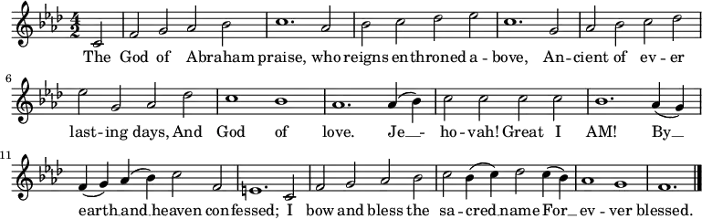 \relative c' {
\language "english"
\key f \minor
\time 4/2
\autoBeamOff
\set Score.tempoHideNote = ##t
\tempo 2 = 100
\partial 2 c2 |
f2 g af bf |
c1. af2 |
bf2 c df ef |
c1. g2 |
af2 bf c df |
ef2 g, af df |
c1 bf |
af1. af4( bf) |
c2 c c c |
bf1. af4( g) |
f4( g) af( bf) c2 f, |
e1. c2 |
f2 g af bf |
c2 bf4( c) df2 c4( bf) |
af1 g f1. \bar "|."
}
\addlyrics {
The |
God of A -- braham |
praise, who |
reigns en -- throned a -- |
bove, An -- |
cient of ev -- er |
last -- ing days, And |
God of |
love. Je __ -- |
ho -- vah! Great I |
AM! By __ |
earth __ and __ heaven con -- |
fessed; I |
bow and bless the |
sa -- cred __ name For __ |
ev -- ver |
blessed.
}