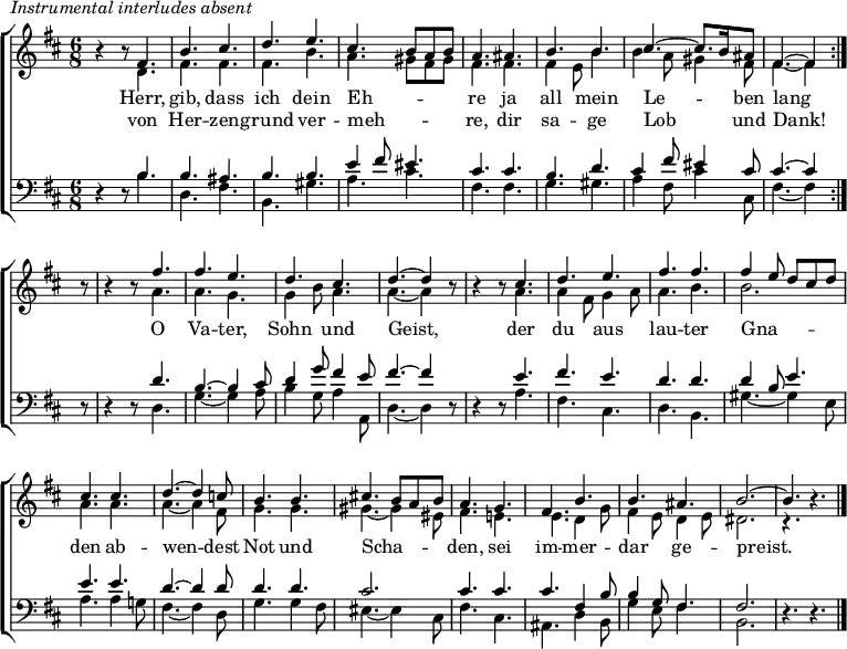 
\header { tagline = " " }
\markup { \italic "Instrumental interludes absent" }
\layout { indent = 0 \context { \Score \remove "Bar_number_engraver" } }
global = { \key b \minor \numericTimeSignature \time 6/8 \set Score.tempoHideNote = ##t \set Timing.beamExceptions = #'()}

soprano = \relative c' { \global
   \repeat volta 2 {
  r4 r8 fis4. |
  b cis |
  d e |
  cis b8 a b |
  a4. ais |
  b b |
  cis ~ cis8. b16 ais8 |
  fis4. ~ fis4 } r8 |
  r4 r8 fis'4. |
  fis e |
  d cis |
  d ~ d4 r8 |
  r4 r8 cis4. |
  d e |
  fis fis |
  fis4 e8 d cis d |
  cis4. cis |
  d ~ d4 c8 |
  b4. b |
  cis!4. b8 a b |
  a4. g |
  fis b |
  b ais |
  b2. ~ |
  b4. r4. \bar "|."
}

alto = \relative c' { \global
  r4 r8 d4. |
  fis fis |
  fis b |
  a gis8 fis gis |
  fis4. fis |
  fis4 e8 b'4. |
  b4 a8 gis4 fis8 |
  fis4. ~ fis4 r8 |
  r4 r8 a4. |
  a g |
  g4 b8 a4. |
  a ~ a4 r8 |
  r4 r8 a4. |
  a4 fis8 g4 a8 |
  a4. b |
  b2. |
  a4. a |
  a ~ a4 fis8 |
  g4. g |
  gis ~ gis4 eis8 |
  fis4. e! |
  e d4 g8 |
  fis4 e8 d4 e8 |
  dis2. |
  r4. r4.
}

tenor = \relative c' { \global
  r4 r8 b4. |
  b ais |
  b b |
  e4 fis8 eis4. |
  cis cis |
  b d |
  cis4 fis8 eis4 cis8 |
  cis4. ~ cis4 r8 |
  r4 r8 d4. |
  b4. ~ b4 cis8 |
  d4 g8 fis4 e8 |
  fis4. ~ fis4 r8 |
  r4 r8 e4. |
  fis e |
  d d |
  d4 b8 e4. |
  e e |
  d ~ d4 d8 |
  d4. d |
  cis2. |
  cis4. cis |
  cis fis,4 b8 |
  b4 g8 fis4. |
  fis2. |
  r4. r4.
}

bass = \relative c' { \global
  r4 r8 b4. |
  d, fis |
  b, gis' |
  a cis |
  fis, fis |
  g gis |
  a4 fis8 cis'4 cis,8 |
  fis4. ~ fis4 r8 |
  r4 r8 d4. |
  g ~ g4 a8 |
  b4 g8 a4 a,8 |
  d4. ~ d4 r8 |
  r4 r8 a'4. |
  fis cis |
  d b |
  gis' ~ gis4 e8 |
  a4. a4 g!8 |
  fis4. ~ fis4 d8 |
  g4. g4 fis8 |
  eis4. ~ eis4 cis8 |
  fis4. cis |
  ais d4 b8 |
  g'4 e8 fis4. |
  b,2. |
  r4. r4.
}

\score {
  \new ChoirStaff <<
    \new Staff \with { midiInstrument = "choir aahs" \consists Merge_rests_engraver }
    <<
      \new Voice = "soprano" { \voiceOne \soprano }
      \new Voice = "alto" { \voiceTwo \alto }
    >>
    \new Lyrics \lyricsto "soprano" {
      <<
        { Herr, gib, dass ich dein Eh -- _ _ _ re
          ja all mein Le -- _ ben lang }
          \new Lyrics { \set associatedVoice = "soprano" {
                        von Her -- zen -- grund ver -- meh -- _ _ _ re,
                        dir sa -- ge Lob _ und Dank! }
          }
      >>
      O Va -- ter, Sohn und Geist,
      der du aus lau -- ter
      Gna -- _ _ _ _ den ab -- wen -- dest
      Not und Scha -- _ _ _ den,
      sei im -- mer -- dar ge -- preist.
    }
    \new Staff \with { midiInstrument = "choir aahs" \consists Merge_rests_engraver }
    <<
      \clef bass
      \new Voice = "tenor" { \voiceOne \tenor }
      \new Voice = "bass" { \voiceTwo \bass }
    >>
  >>
  \layout { }
  \midi { \tempo 4.=80 }
}
