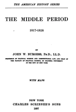 Title page of The Middle Period, 1817–1858, by John William Burgess. Published in 1897, this book was part of publisher Charles Scribner's Sons The American History Series. The text is as follows: THE AMERICAN HISTORY SERIES [line break] THE MIDDLE PERIOD [line break] 1817–1858 [line break] BY JOHN W. BURGESS, Ph.D., LL.D. [line break] PROFESSOR OF POLITICAL SCIENCE AND CONSTITUTIONAL LAW, AND DEAN OF THE FACULTY OF POLITICAL SCIENCE, IN COLUMBIA UNIVERSITY IN THE CITY OF NEW YORK [line break] WITH MAPS [line break] NEW YORK [line break] CHARLES SCRIBNER'S SONS [line break] 1897